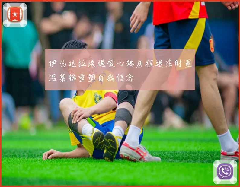 伊戈达拉谈退役心路历程迷茫时重温集锦重塑自我信念
