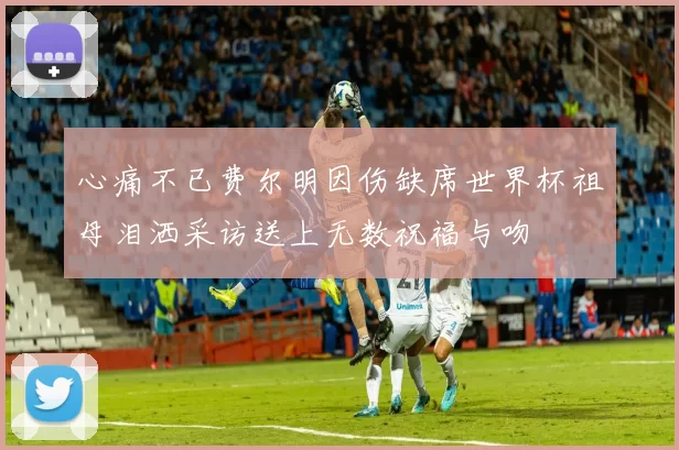 心痛不已费尔明因伤缺席世界杯祖母泪洒采访送上无数祝福与吻