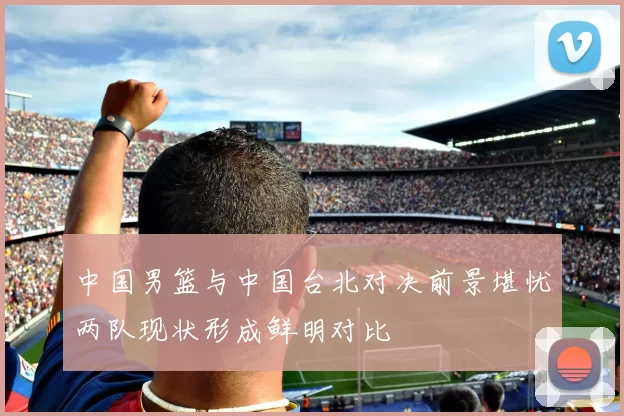中国男篮与中国台北对决前景堪忧两队现状形成鲜明对比