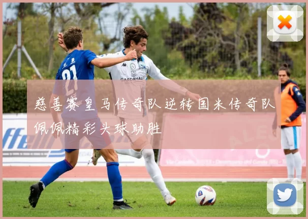 慈善赛皇马传奇队逆转国米传奇队佩佩精彩头球助胜