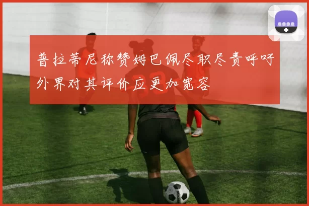 普拉蒂尼称赞姆巴佩尽职尽责呼吁外界对其评价应更加宽容