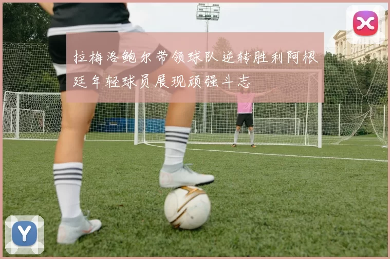 拉梅洛鲍尔带领球队逆转胜利阿根廷年轻球员展现顽强斗志