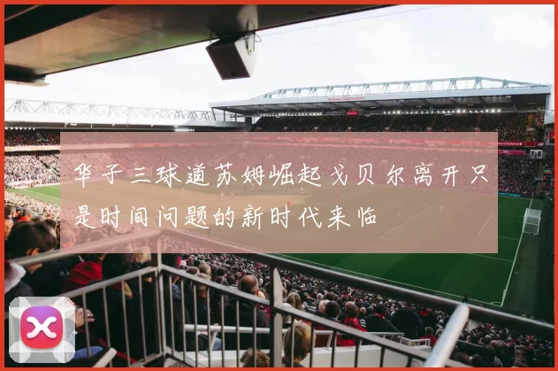华子三球道苏姆崛起戈贝尔离开只是时间问题的新时代来临