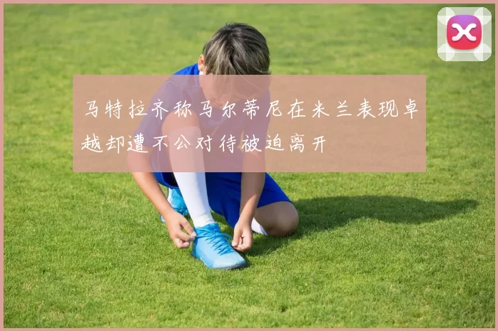 马特拉齐称马尔蒂尼在米兰表现卓越却遭不公对待被迫离开