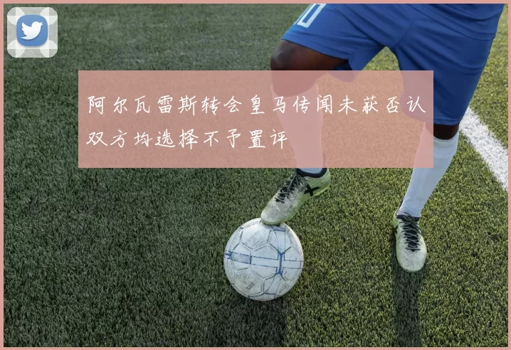 阿尔瓦雷斯转会皇马传闻未获否认双方均选择不予置评