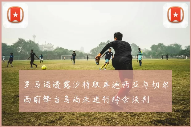 罗马诺透露沙特联库迪西亚与切尔西前锋吉乌尚未进行转会谈判