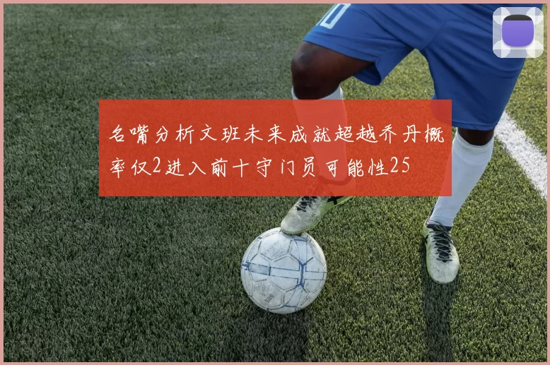 名嘴分析文班未来成就超越乔丹概率仅2进入前十守门员可能性25