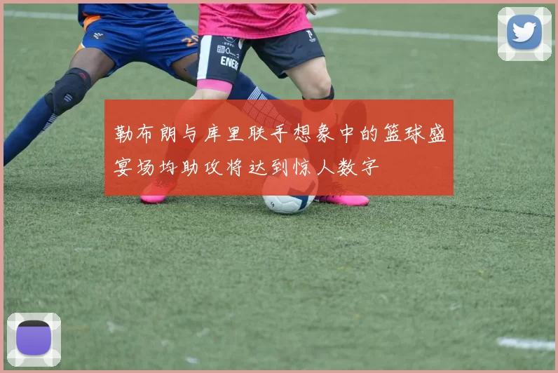 勒布朗与库里联手想象中的篮球盛宴场均助攻将达到惊人数字