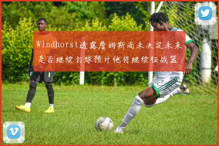 Windhorst透露詹姆斯尚未决定未来是否继续打球预计他将继续征战篮球赛场