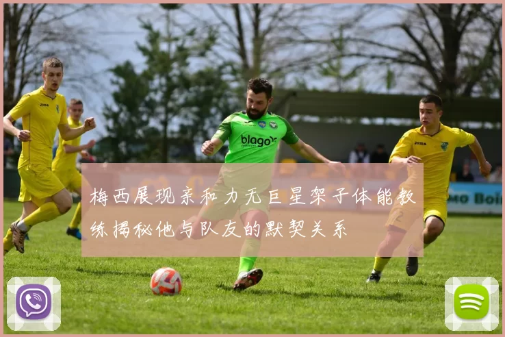 梅西展现亲和力无巨星架子体能教练揭秘他与队友的默契关系